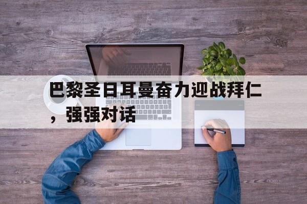 关于巴黎圣日耳曼奋力迎战拜仁，强强对话的信息