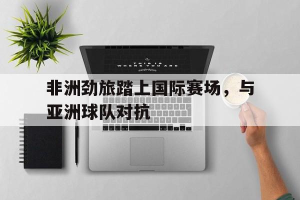 关于非洲劲旅踏上国际赛场，与亚洲球队对抗的信息