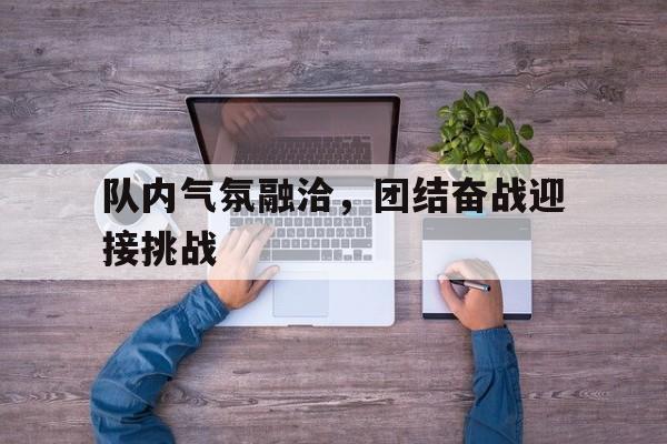 队内气氛融洽，团结奋战迎接挑战的简单介绍